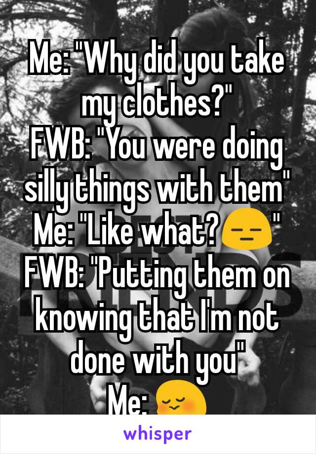 Me: "Why did you take my clothes?"
FWB: "You were doing silly things with them"
Me: "Like what?😑"
FWB: "Putting them on knowing that I'm not done with you"
Me: 😳