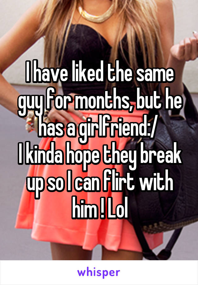 I have liked the same guy for months, but he has a girlfriend:/ 
I kinda hope they break up so I can flirt with him ! Lol