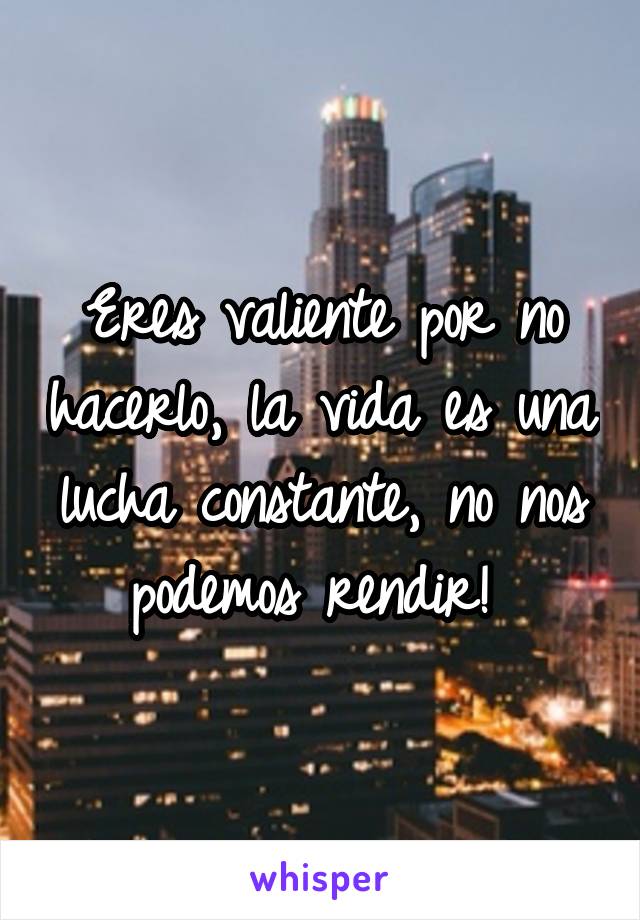 Eres valiente por no hacerlo, la vida es una lucha constante, no nos podemos rendir! 