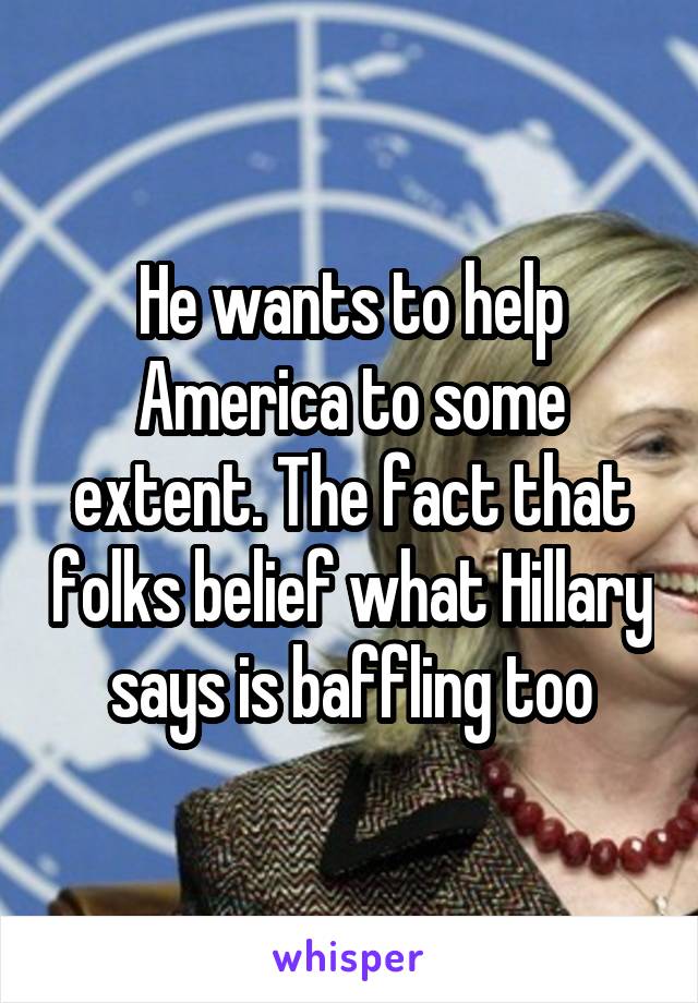 He wants to help America to some extent. The fact that folks belief what Hillary says is baffling too