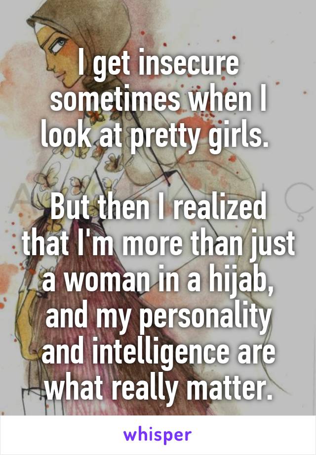 I get insecure sometimes when I look at pretty girls. 

But then I realized that I'm more than just a woman in a hijab, and my personality and intelligence are what really matter.