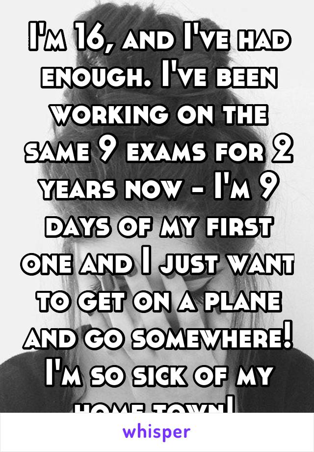 I'm 16, and I've had enough. I've been working on the same 9 exams for 2 years now - I'm 9 days of my first one and I just want to get on a plane and go somewhere! I'm so sick of my home town! 