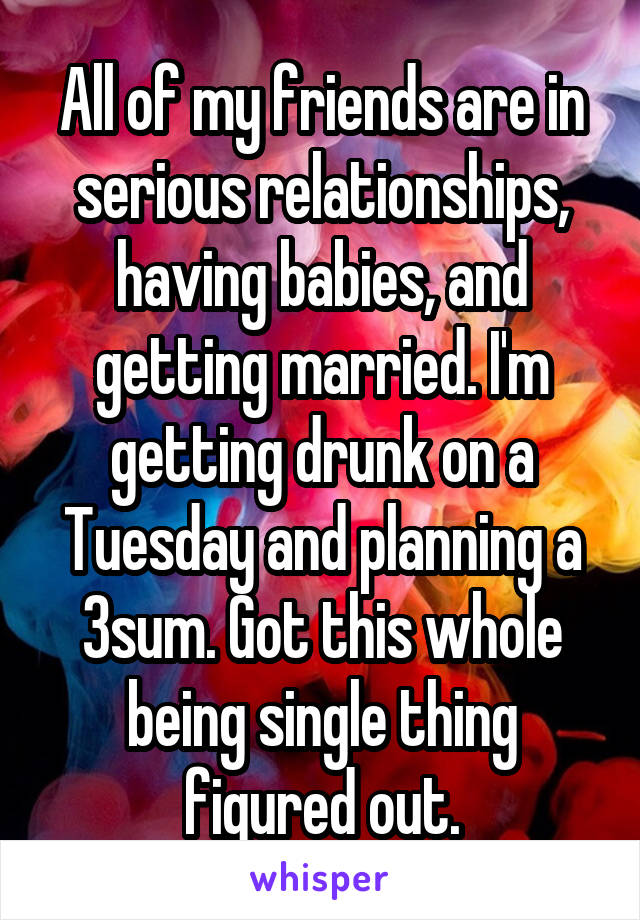 All of my friends are in serious relationships, having babies, and getting married. I'm getting drunk on a Tuesday and planning a 3sum. Got this whole being single thing figured out.