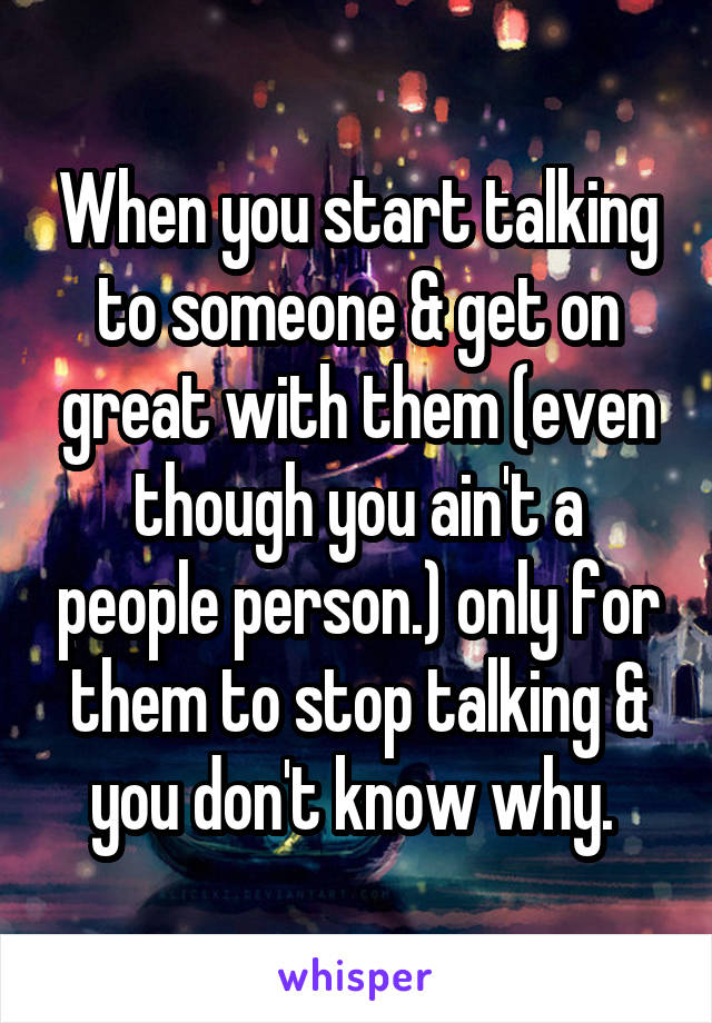 When you start talking to someone & get on great with them (even though you ain't a people person.) only for them to stop talking & you don't know why. 