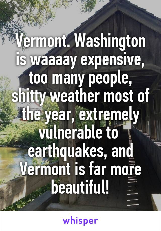 Vermont. Washington is waaaay expensive, too many people, shitty weather most of the year, extremely vulnerable to  earthquakes, and Vermont is far more beautiful!