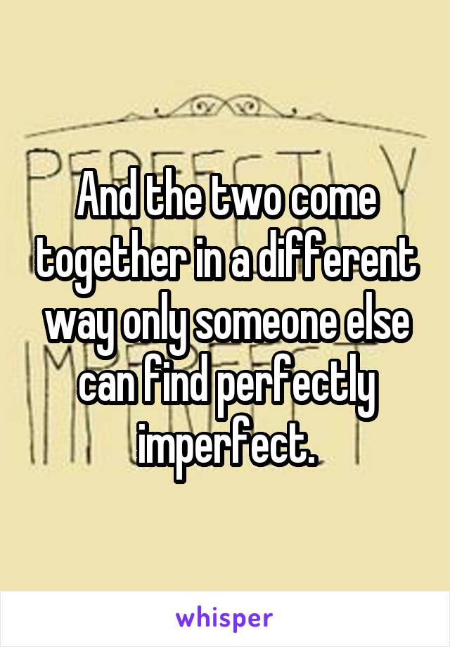 And the two come together in a different way only someone else can find perfectly imperfect.