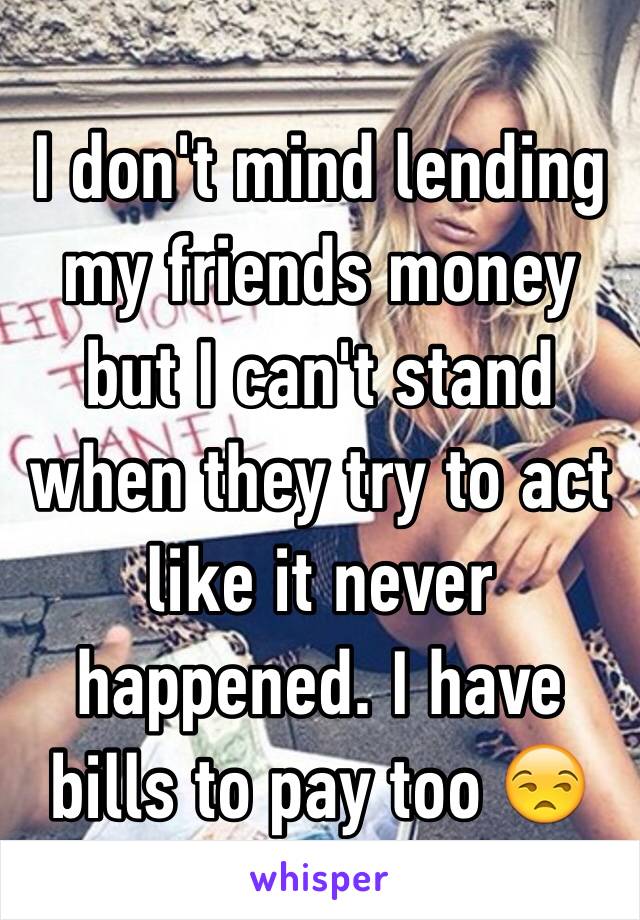 I don't mind lending my friends money but I can't stand when they try to act like it never happened. I have bills to pay too 😒