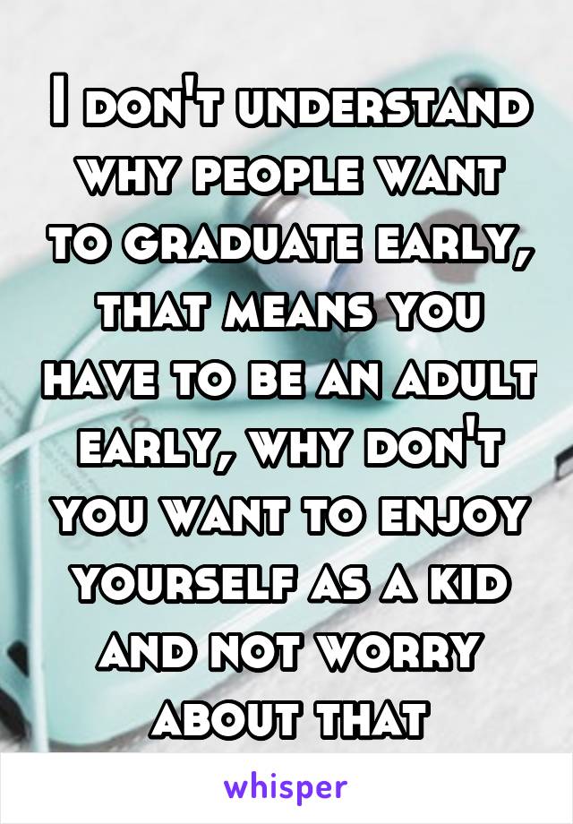 I don't understand why people want to graduate early, that means you have to be an adult early, why don't you want to enjoy yourself as a kid and not worry about that