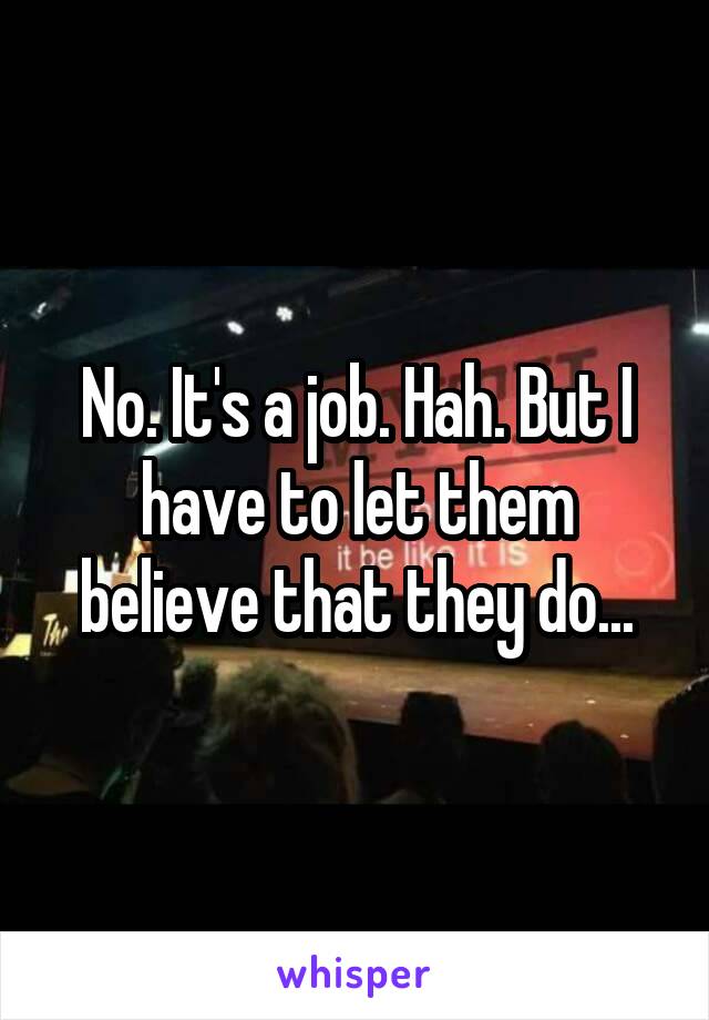 No. It's a job. Hah. But I have to let them believe that they do...