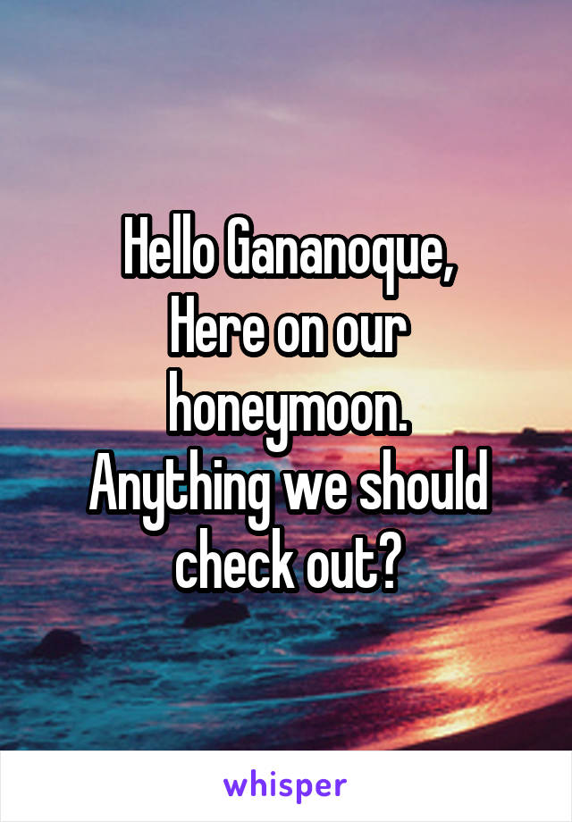 Hello Gananoque,
Here on our honeymoon.
Anything we should check out?