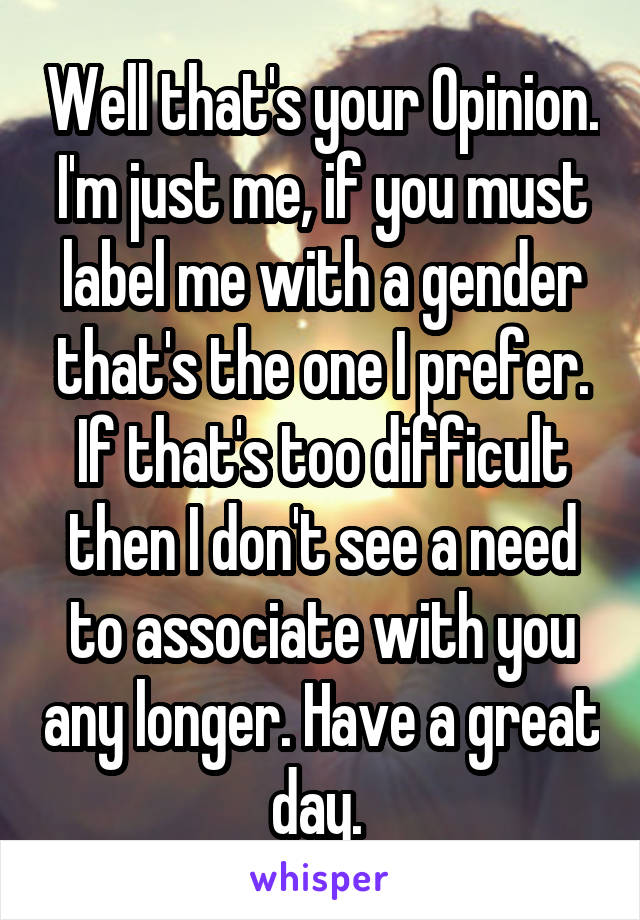 Well that's your Opinion. I'm just me, if you must label me with a gender that's the one I prefer. If that's too difficult then I don't see a need to associate with you any longer. Have a great day. 