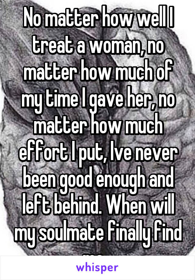 No matter how well I treat a woman, no matter how much of my time I gave her, no matter how much effort I put, Ive never been good enough and left behind. When will my soulmate finally find me...