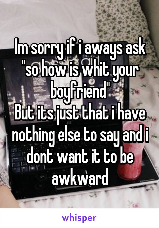 Im sorry if i aways ask "so how is whit your boyfriend"
But its just that i have nothing else to say and i dont want it to be awkward