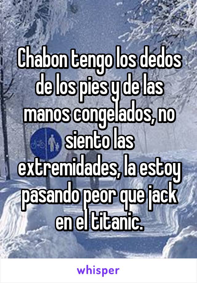 Chabon tengo los dedos de los pies y de las manos congelados, no siento las extremidades, la estoy pasando peor que jack en el titanic.