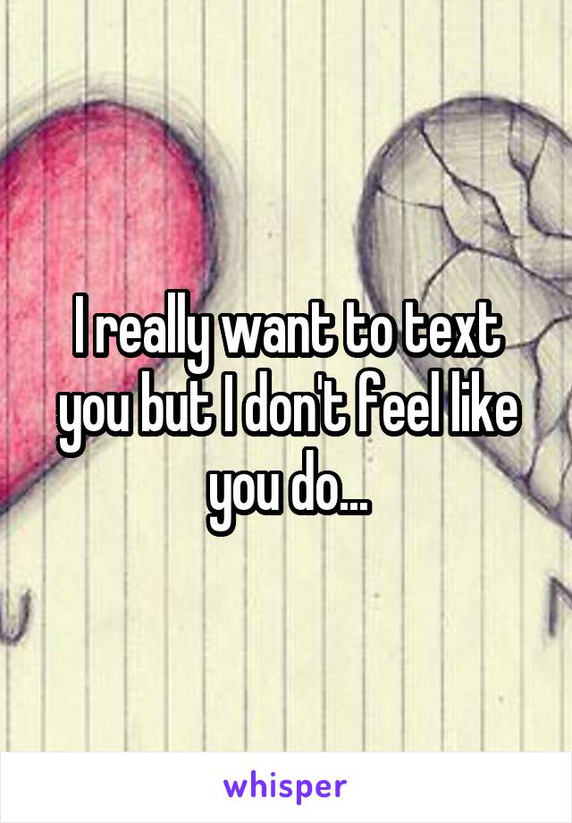 I really want to text you but I don't feel like you do...