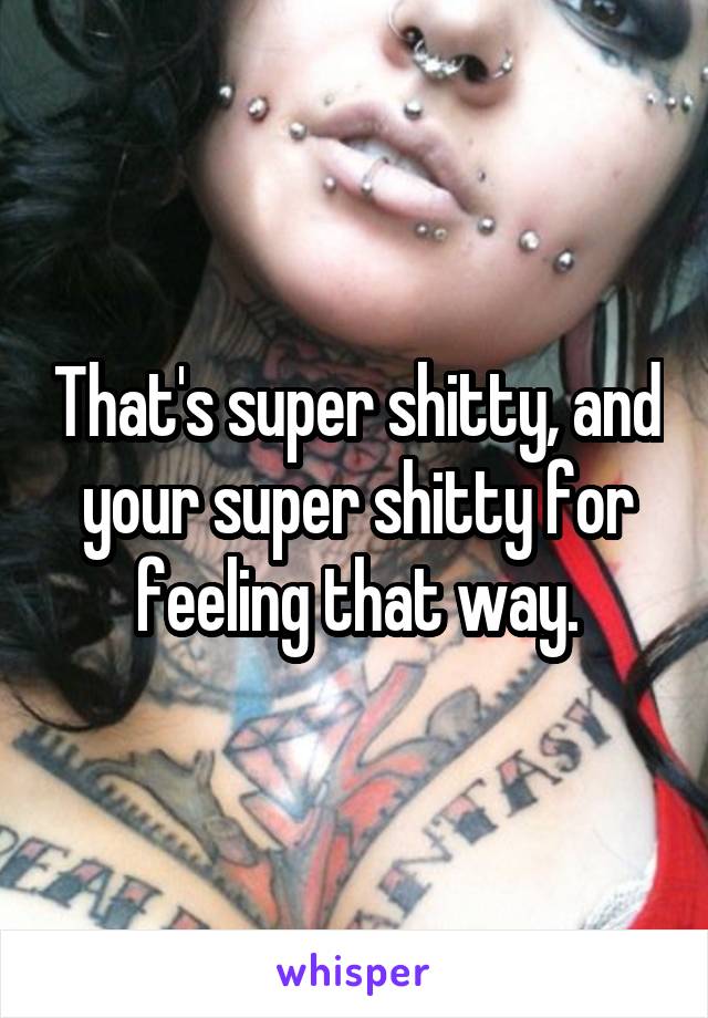 That's super shitty, and your super shitty for feeling that way.