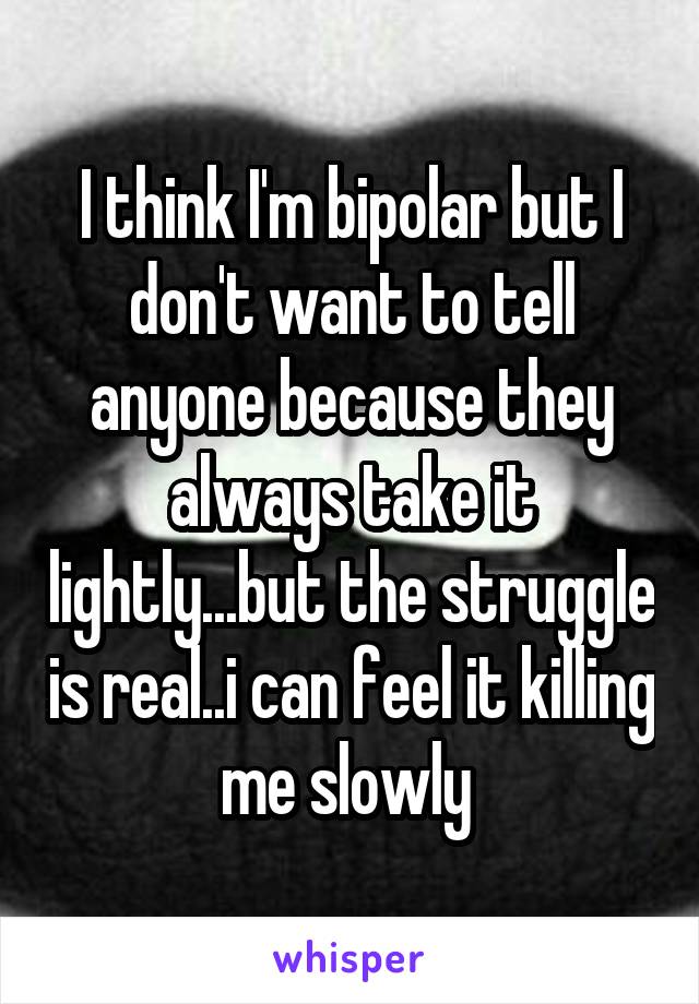 I think I'm bipolar but I don't want to tell anyone because they always take it lightly...but the struggle is real..i can feel it killing me slowly 