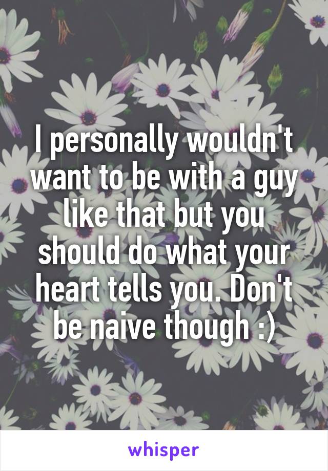 I personally wouldn't want to be with a guy like that but you should do what your heart tells you. Don't be naive though :)