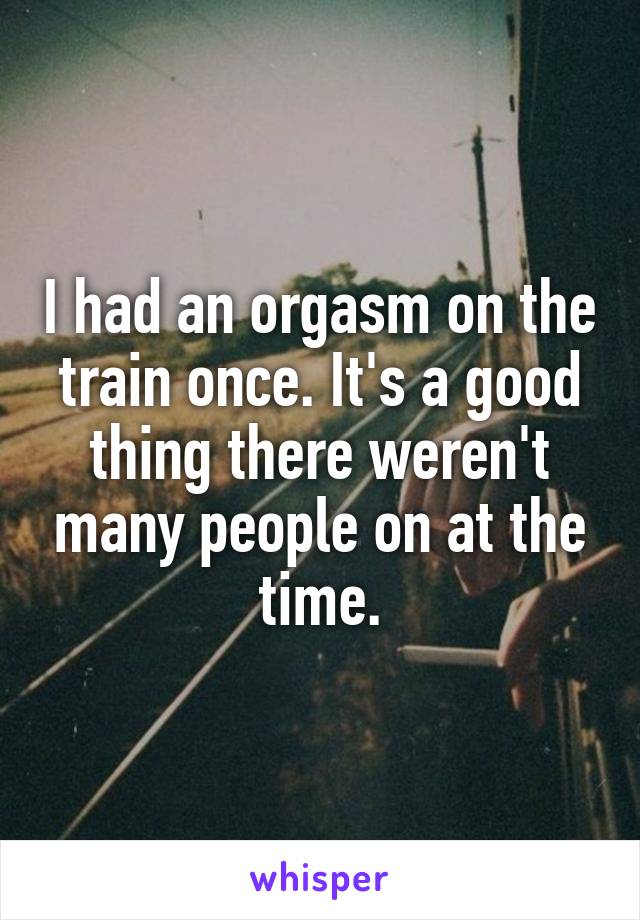 I had an orgasm on the train once. It's a good thing there weren't many people on at the time.