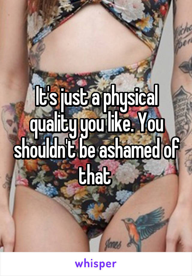 It's just a physical quality you like. You shouldn't be ashamed of that 