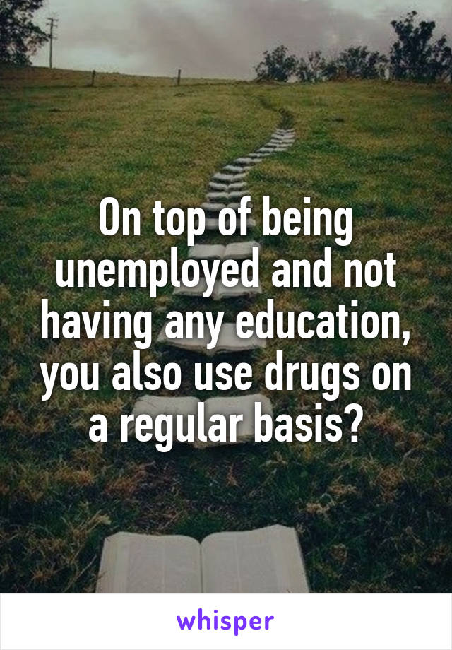 On top of being unemployed and not having any education, you also use drugs on a regular basis?