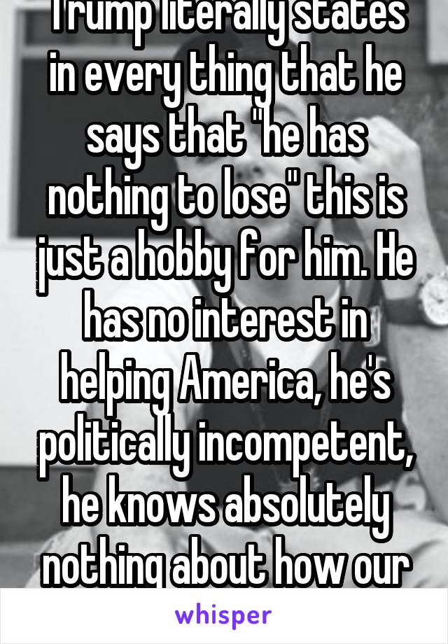 Trump literally states in every thing that he says that "he has nothing to lose" this is just a hobby for him. He has no interest in helping America, he's politically incompetent, he knows absolutely nothing about how our Government works! 