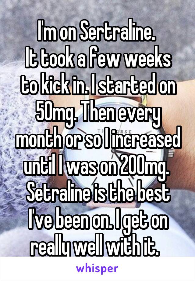 I'm on Sertraline. 
It took a few weeks to kick in. I started on 50mg. Then every month or so I increased until I was on 200mg. 
Setraline is the best I've been on. I get on really well with it.  