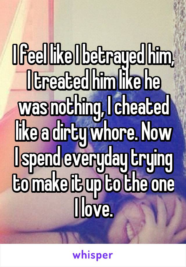 I feel like I betrayed him, I treated him like he was nothing, I cheated like a dirty whore. Now I spend everyday trying to make it up to the one I love.