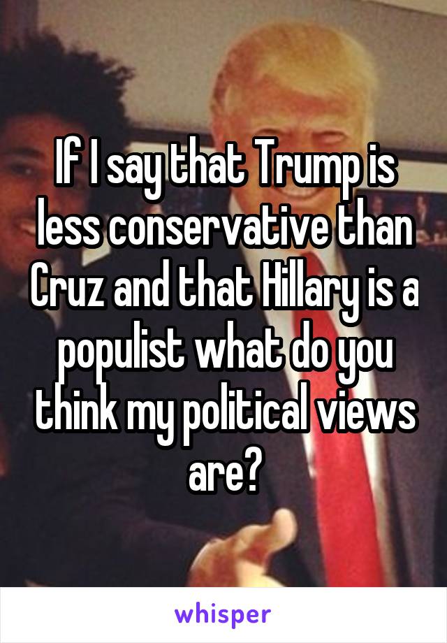 If I say that Trump is less conservative than Cruz and that Hillary is a populist what do you think my political views are?