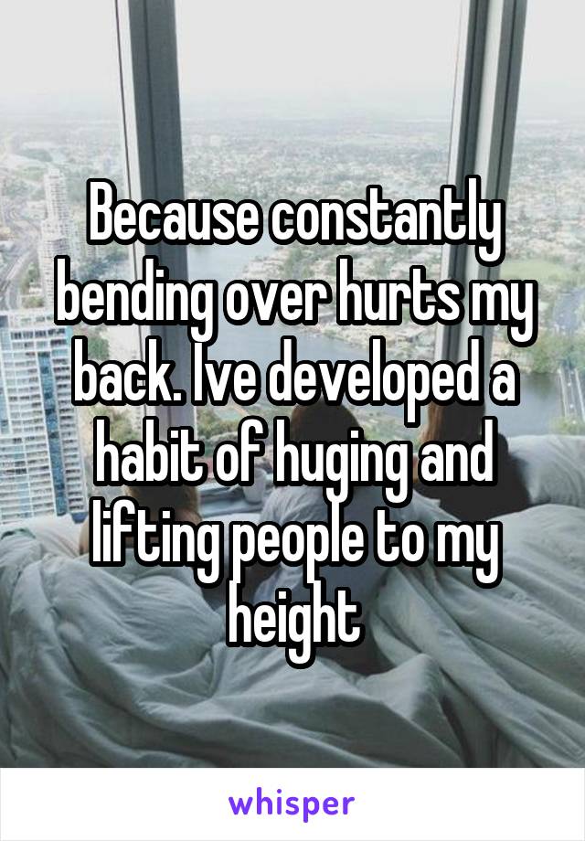 Because constantly bending over hurts my back. Ive developed a habit of huging and lifting people to my height