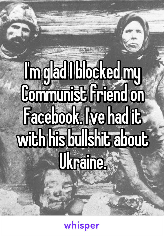 I'm glad I blocked my Communist friend on Facebook. I've had it with his bullshit about Ukraine.