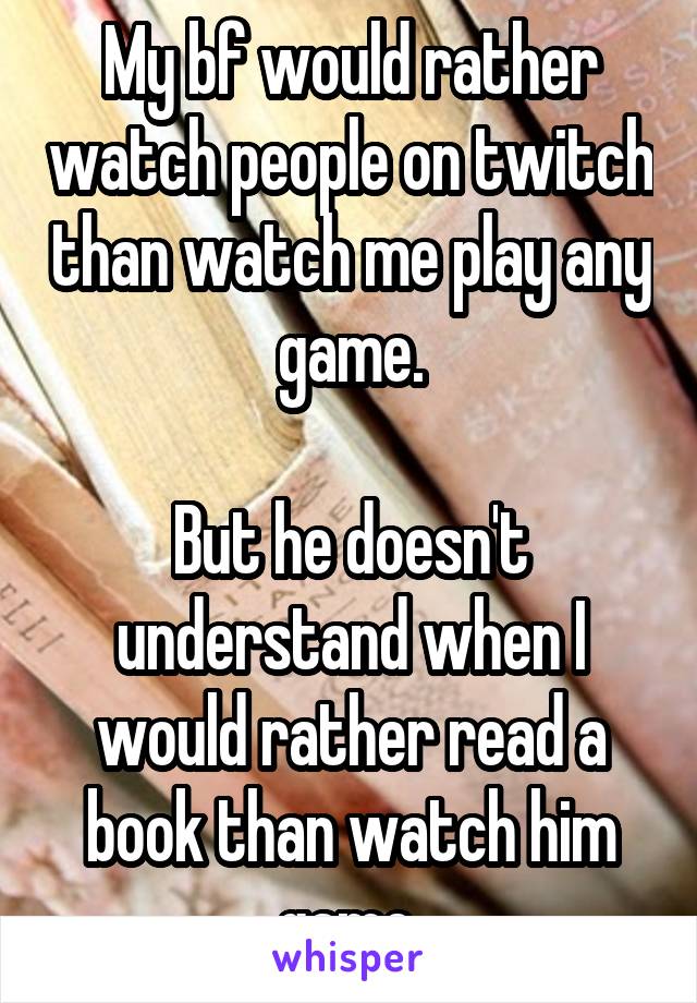 My bf would rather watch people on twitch than watch me play any game.

But he doesn't understand when I would rather read a book than watch him game.