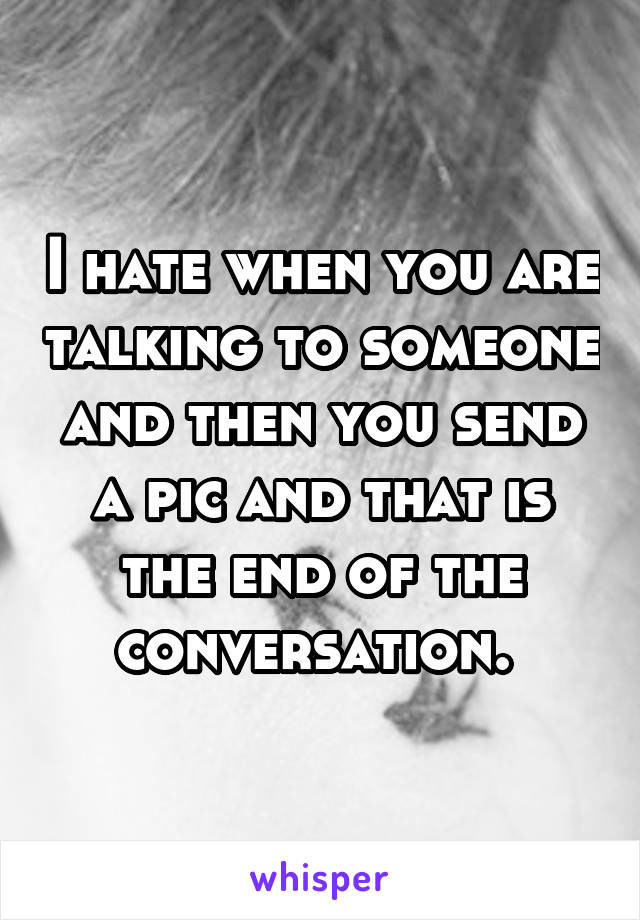 I hate when you are talking to someone and then you send a pic and that is the end of the conversation. 