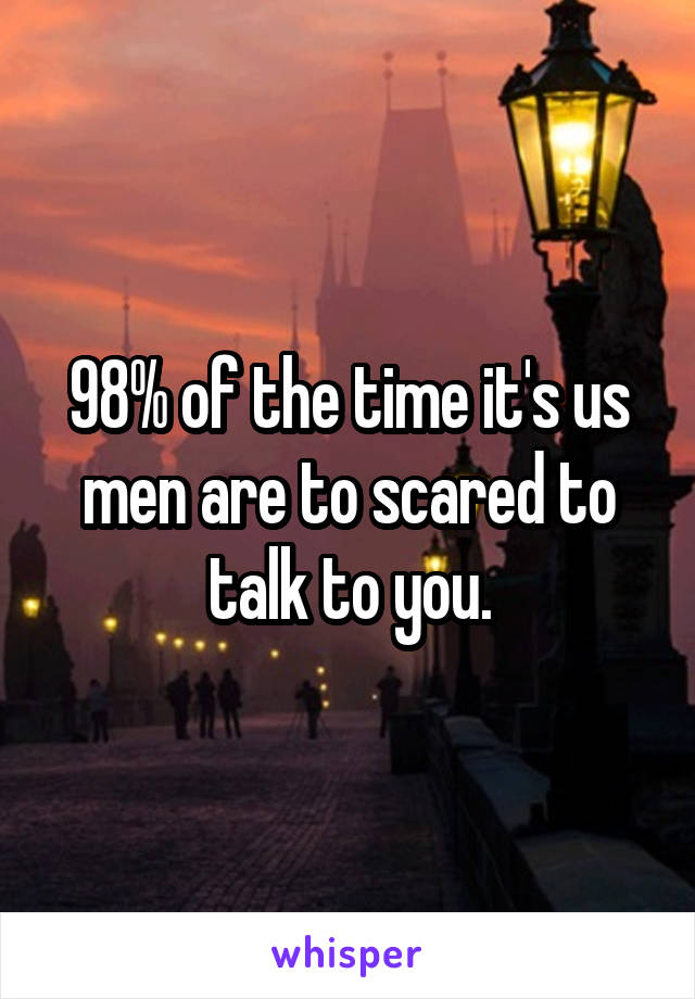 98% of the time it's us men are to scared to talk to you.