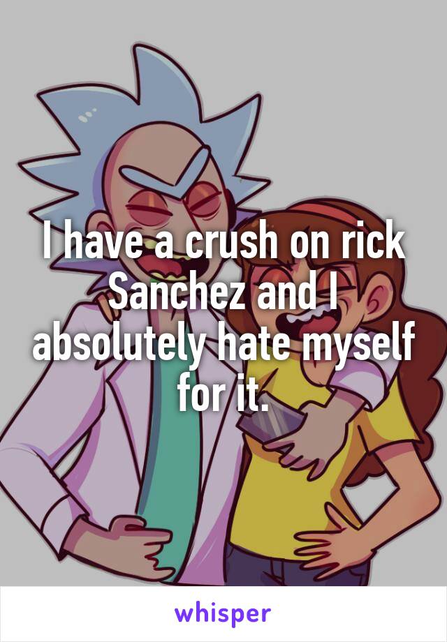 I have a crush on rick Sanchez and I absolutely hate myself for it.