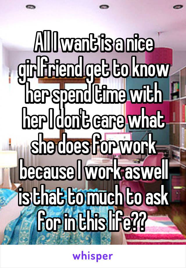 All I want is a nice girlfriend get to know her spend time with her I don't care what she does for work because I work aswell is that to much to ask for in this life?? 