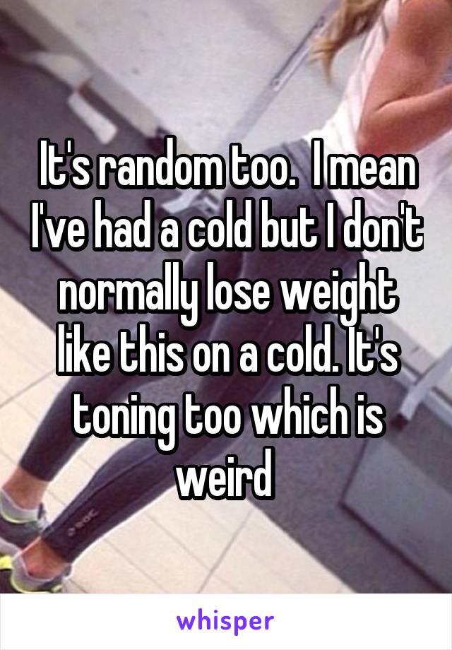 It's random too.  I mean I've had a cold but I don't normally lose weight like this on a cold. It's toning too which is weird 