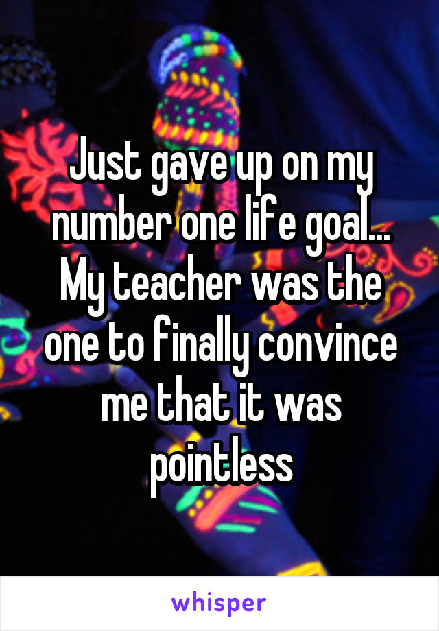 Just gave up on my number one life goal... My teacher was the one to finally convince me that it was pointless