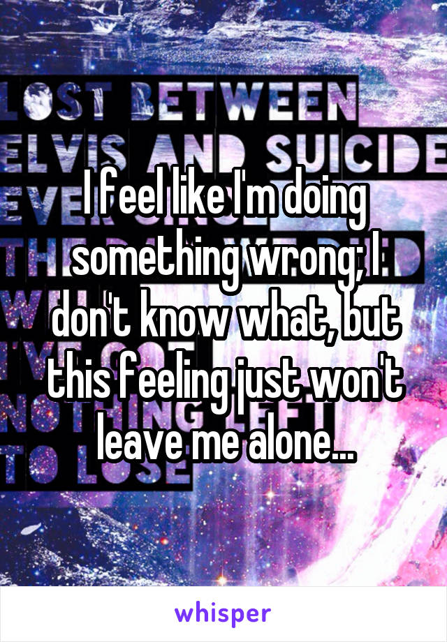 I feel like I'm doing something wrong; I don't know what, but this feeling just won't leave me alone...