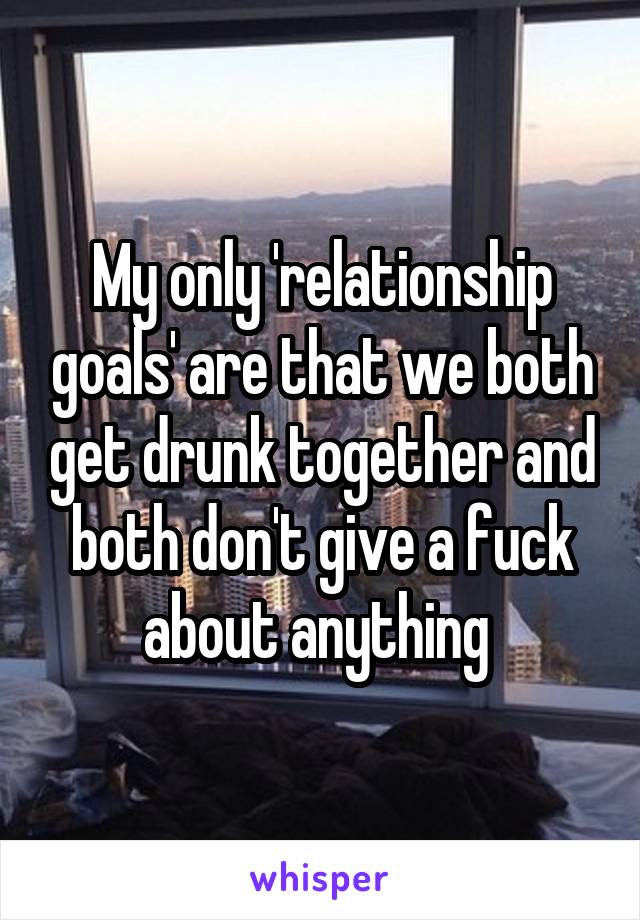 My only 'relationship goals' are that we both get drunk together and both don't give a fuck about anything 