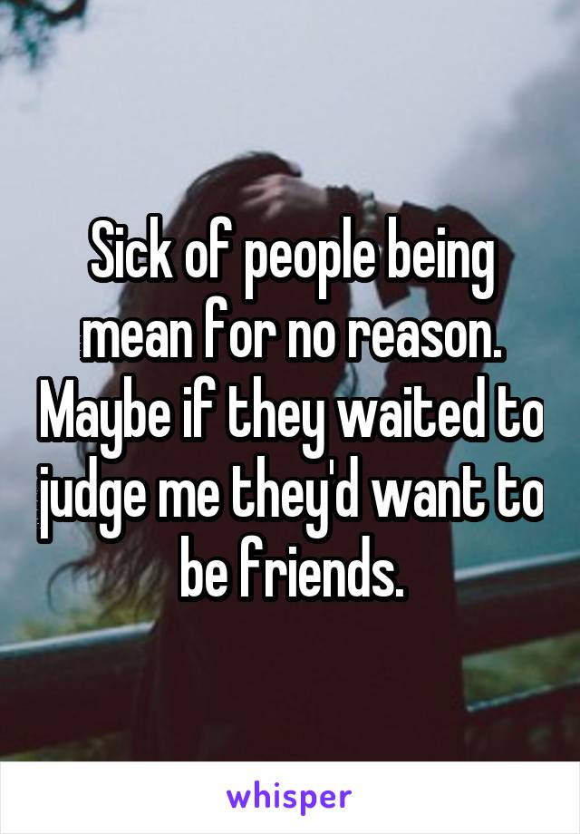 Sick of people being mean for no reason. Maybe if they waited to judge me they'd want to be friends.