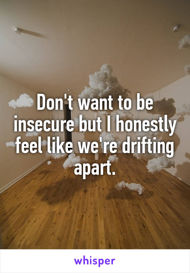 Don't want to be insecure but I honestly feel like we're drifting apart.