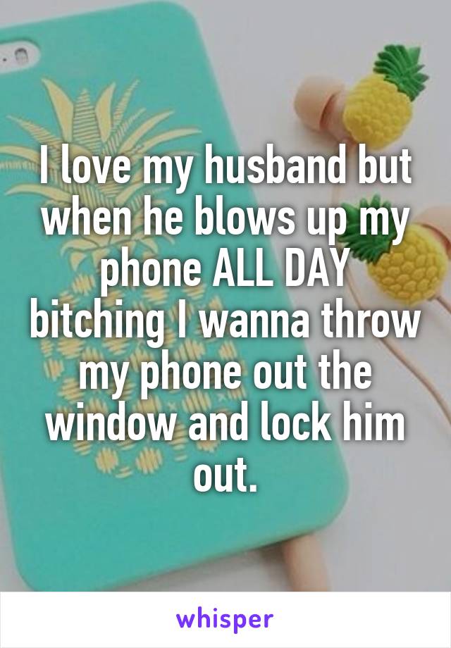 I love my husband but when he blows up my phone ALL DAY bitching I wanna throw my phone out the window and lock him out.