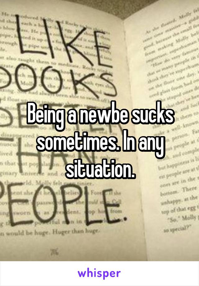 Being a newbe sucks sometimes. In any situation.