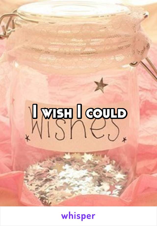 I wish I could