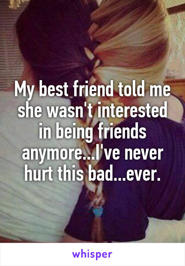 My best friend told me she wasn't interested in being friends anymore...I've never hurt this bad...ever.