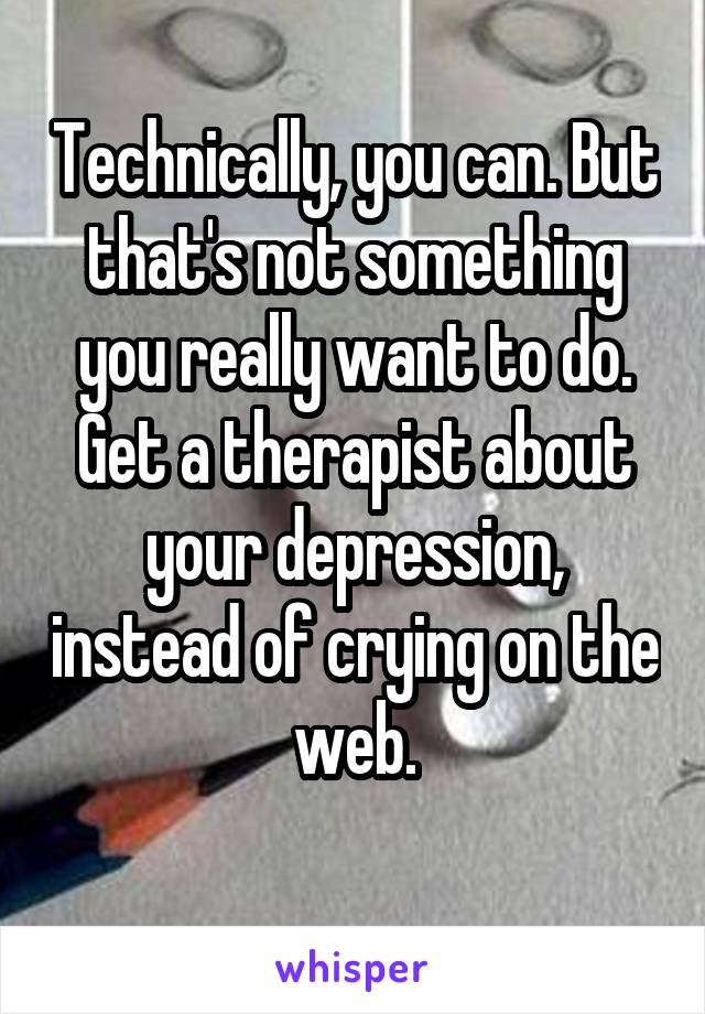 Technically, you can. But that's not something you really want to do. Get a therapist about your depression, instead of crying on the web.
