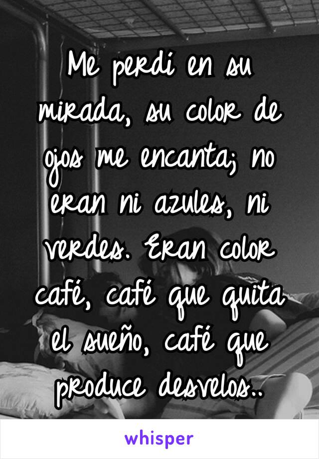 Me perdí en su mirada, su color de ojos me encanta; no eran ni azules, ni verdes. Eran color café, café que quita el sueño, café que produce desvelos..