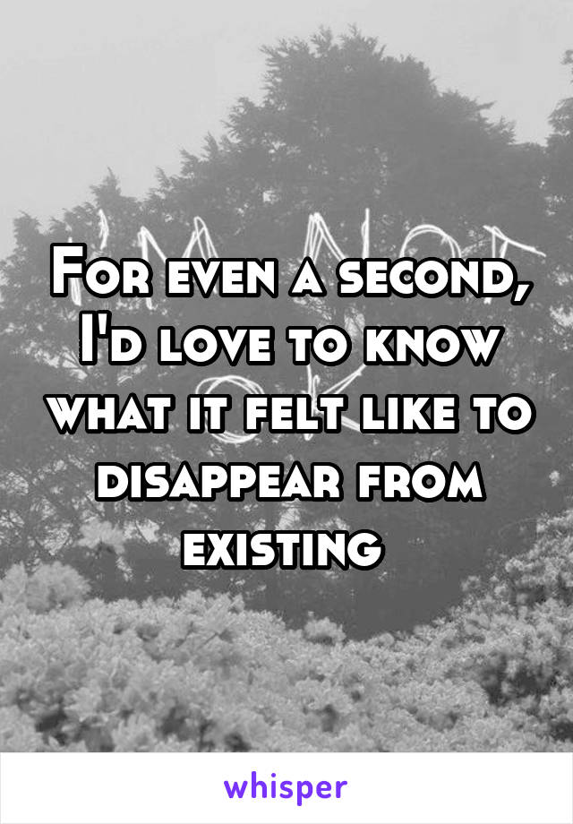 For even a second, I'd love to know what it felt like to disappear from existing 