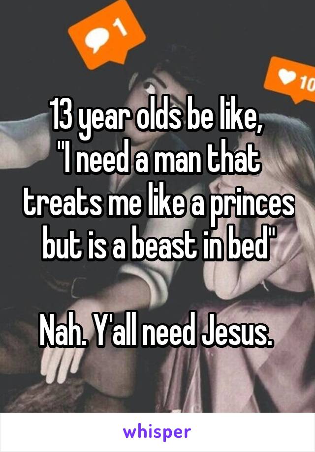 
13 year olds be like, 
"I need a man that treats me like a princes but is a beast in bed"

Nah. Y'all need Jesus. 
